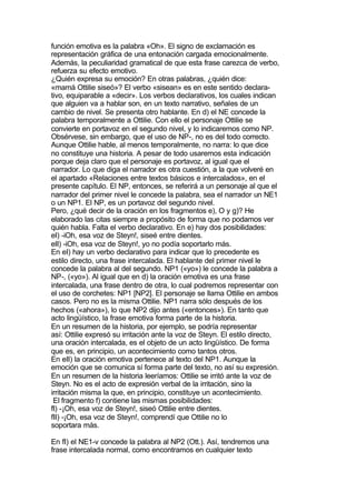 función emotiva es la palabra «Oh». El signo de exclamación es
representación gráfica de una entonación cargada emocionalmente.
Además, la peculiaridad gramatical de que esta frase carezca de verbo,
refuerza su efecto emotivo.
¿Quién expresa su emoción? En otras palabras, ¿quién dice:
«mamá Ottilie siseó»? El verbo «sisean» es en este sentido declara-
tivo, equiparable a «decir». Los verbos declarativos, los cuales indican
que alguien va a hablar son, en un texto narrativo, señales de un
cambio de nivel. Se presenta otro hablante. En d) el NE concede la
palabra temporalmente a Ottilie. Con ello el personaje Ottilie se
convierte en portavoz en el segundo nivel, y lo indicaremos como NP.
Obsérvese, sin embargo, que el uso de NP-, no es del todo correcto.
Aunque Ottilie hable, al menos temporalmente, no narra: lo que dice
no constituye una historia. A pesar de todo usaremos esta indicación
porque deja claro que el personaje es portavoz, al igual que el
narrador. Lo que diga el narrador es otra cuestión, a la que volveré en
el apartado «Relaciones entre textos básicos e intercalados», en el
presente capítulo. El NP, entonces, se referirá a un personaje al que el
narrador del primer nivel le concede la palabra, sea el narrador un NE1
o un NP1. El NP, es un portavoz del segundo nivel.
Pero, ¿qué decir de la oración en los fragmentos e), O y g)? He
elaborado las citas siempre a propósito de forma que no podamos ver
quién habla. Falta el verbo declarativo. En e) hay dos posibilidades:
eI) -iOh, esa voz de Steyn!, siseé entre dientes.
eII) -iOh, esa voz de Steyn!, yo no podía soportarlo más.
En eI) hay un verbo declarativo para indicar que lo precedente es
estilo directo, una frase intercalada. El hablante del primer nivel le
concede la palabra al del segundo. NP1 («yo») le concede la palabra a
NP-, («yo»). Al igual que en d) la oración emotiva es una frase
intercalada, una frase dentro de otra, lo cual podremos representar con
el uso de corchetes: NP1 [NP2]. El personaje se llama Ottilie en ambos
casos. Pero no es la misma Ottilie. NP1 narra sólo después de los
hechos («ahora»), lo que NP2 dijo antes («entonces»). En tanto que
acto lingüístico, la frase emotiva forma parte de la historia.
En un resumen de la historia, por ejemplo, se podría representar
así: Ottilie expresó su irritación ante la voz de Steyn. El estilo directo,
una oración intercalada, es el objeto de un acto lingüístico. De forma
que es, en principio, un acontecimiento como tantos otros.
En eII) la oración emotiva pertenece al texto del NP1. Aunque la
emoción que se comunica sí forma parte del texto, no así su expresión.
En un resumen de la historia leeríamos: Ottilie se irritó ante la voz de
Steyn. No es el acto de expresión verbal de la irritación, sino la
irritación misma la que, en principio, constituye un acontecimiento.
 El fragmento f) contiene las mismas posibilidades:
fI) -¡Oh, esa voz de Steyn!, siseó Ottilie entre dientes.
fII) -¡Oh, esa voz de Steyn!, comprendí que Ottilie no lo
soportara más.

En fI) el NE1-v concede la palabra al NP2 (Ott.). Así, tendremos una
frase intercalada normal, como encontramos en cualquier texto
 