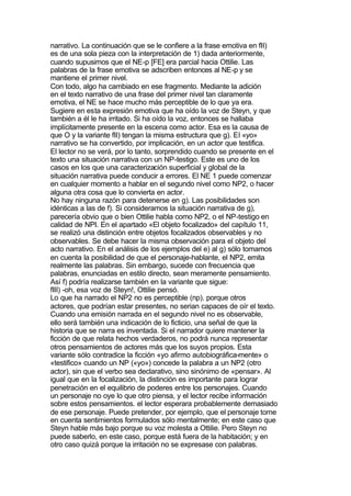 narrativo. La continuación que se le confiere a la frase emotiva en fII)
es de una sola pieza con la interpretación de 1) dada anteriormente,
cuando supusimos que el NE-p [FE] era parcial hacia Ottilie. Las
palabras de la frase emotiva se adscriben entonces al NE-p y se
mantiene el primer nivel.
Con todo, algo ha cambiado en ese fragmento. Mediante la adición
en el texto narrativo de una frase del primer nivel tan claramente
emotiva, el NE se hace mucho más perceptible de lo que ya era.
Sugiere en esta expresión emotiva que ha oído la voz de Steyn, y que
también a él le ha irritado. Si ha oído la voz, entonces se hallaba
implícitamente presente en la escena como actor. Esa es la causa de
que O y la variante fII) tengan la misma estructura que g). El «yo»
narrativo se ha convertido, por implicación, en un actor que testifica.
El lector no se verá, por lo tanto, sorprendido cuando se presente en el
texto una situación narrativa con un NP-testigo. Este es uno de los
casos en los que una caracterización superficial y global de la
situación narrativa puede conducir a errores. El NE 1 puede comenzar
en cualquier momento a hablar en el segundo nivel como NP2, o hacer
alguna otra cosa que lo convierta en actor.
No hay ninguna razón para detenerse en g). Las posibilidades son
idénticas a las de f). Si consideramos la situación narrativa de g),
parecería obvio que o bien Ottilie habla como NP2, o el NP-testigo en
calidad de NPI. En el apartado «El objeto focalizado» del capítulo 11,
se realizó una distinción entre objetos focalizados observables y no
observables. Se debe hacer la misma observación para el objeto del
acto narrativo. En el análisis de los ejemplos del e) al g) sólo tomamos
en cuenta la posibilidad de que el personaje-hablante, el NP2, emita
realmente las palabras. Sin embargo, sucede con frecuencia que
palabras, enunciadas en estilo directo, sean meramente pensamiento.
Así f) podría realizarse también en la variante que sigue:
fIII) -oh, esa voz de Steyn!, Ottilie pensó.
Lo que ha narrado el NP2 no es perceptible (np). porque otros
actores, que podrían estar presentes, no serian capaces de oír el texto.
Cuando una emisión narrada en el segundo nivel no es observable,
ello será también una indicación de lo ficticio, una señal de que la
historia que se narra es inventada. Si el narrador quiere mantener la
ficción de que relata hechos verdaderos, no podrá nunca representar
otros pensamientos de actores más que los suyos propios. Esta
variante sólo contradice la ficción «yo afirmo autobiográfica-mente» o
«testifico» cuando un NP («yo») concede la palabra a un NP2 (otro
actor), sin que el verbo sea declarativo, sino sinónimo de «pensar». Al
igual que en la focalización, la distinción es importante para lograr
penetración en el equilibrio de poderes entre los personajes. Cuando
un personaje no oye lo que otro piensa, y el lector recibe información
sobre estos pensamientos. el lector esperara probablemente demasiado
de ese personaje. Puede pretender, por ejemplo, que el personaje tome
en cuenta sentimientos formulados sólo mentalmente; en este caso que
Steyn hable más bajo porque su voz molesta a Ottilie. Pero Steyn no
puede saberlo, en este caso, porque está fuera de la habitación; y en
otro caso quizá porque la irritación no se expresase con palabras.
 