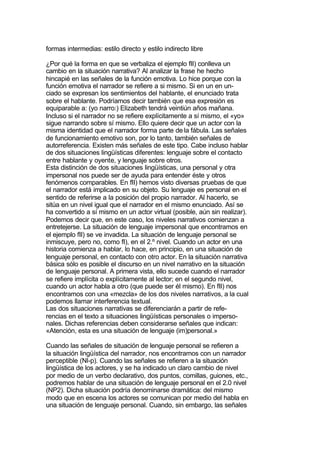 formas intermedias: estilo directo y estilo indirecto libre

¿Por qué la forma en que se verbaliza el ejemplo fII) conlleva un
cambio en la situación narrativa? Al analizar la frase he hecho
hincapié en las señales de la función emotiva. Lo hice porque con la
función emotiva el narrador se refiere a si mismo. Si en un en un-
ciado se expresan los sentimientos del hablante, el enunciado trata
sobre el hablante. Podríamos decir también que esa expresión es
equiparable a: (yo narro:) Elizabeth tendrá veintiún años mañana.
Incluso si el narrador no se refiere explícitamente a sí mismo, el «yo»
sigue narrando sobre sí mismo. Ello quiere decir que un actor con la
misma identidad que el narrador forma parte de la fábula. Las señales
de funcionamiento emotivo son, por lo tanto, también señales de
autorreferencia. Existen más señales de este tipo. Cabe incluso hablar
de dos situaciones lingüísticas diferentes: lenguaje sobre el contacto
entre hablante y oyente, y lenguaje sobre otros.
Esta distinción de dos situaciones lingüísticas, una personal y otra
impersonal nos puede ser de ayuda para entender éste y otros
fenómenos comparables. En fII) hemos visto diversas pruebas de que
el narrador está implicado en su objeto. Su lenguaje es personal en el
sentido de referirse a la posición del propio narrador. Al hacerlo, se
sitúa en un nivel igual que el narrador en el mismo enunciado. Así se
ha convertido a sí mismo en un actor virtual (posible, aún sin realizar).
Podemos decir que, en este caso, los niveles narrativos comienzan a
entretejerse. La situación de lenguaje impersonal que encontramos en
el ejemplo fII) se ve invadida. La situación de lenguaje personal se
inmiscuye, pero no, como fI), en el 2.º nivel. Cuando un actor en una
historia comienza a hablar, lo hace, en principio, en una situación de
lenguaje personal, en contacto con otro actor. En la situación narrativa
básica sólo es posible el discurso en un nivel narrativo en la situación
de lenguaje personal. A primera vista, ello sucede cuando el narrador
se refiere implícita o explícitamente al lector; en el segundo nivel,
cuando un actor habla a otro (que puede ser él mismo). En fII) nos
encontramos con una «mezcla» de los dos niveles narrativos, a la cual
podemos llamar interferencia textual.
Las dos situaciones narrativas se diferenciarán a partir de refe-
rencias en el texto a situaciones lingüísticas personales o imperso-
nales. Dichas referencias deben considerarse señales que indican:
«Atención, esta es una situación de lenguaje (im)personal.»

Cuando las señales de situación de lenguaje personal se refieren a
la situación lingüística del narrador, nos encontramos con un narrador
perceptible (Nl-p). Cuando las señales se refieren a la situación
lingüística de los actores, y se ha indicado un claro cambio de nivel
por medio de un verbo declarativo, dos puntos, comillas, guiones, etc.,
podremos hablar de una situación de lenguaje personal en el 2.0 nivel
(NP2). Dicha situación podría denominarse dramática: del mismo
modo que en escena los actores se comunican por medio del habla en
una situación de lenguaje personal. Cuando, sin embargo, las señales
 