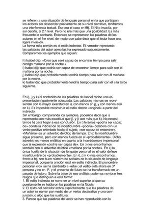 se refieren a una situación de lenguaje personal en la que participan
los actores sin descender previamente de su nivel narrativo, tendremos
una interferencia textual. Ese era el caso en fII). El Nl-p invadía, por
así decirlo, el 2.º nivel. Pero no era más que una posibilidad. Es más
frecuente lo contrario. Entonces se representan las palabras de los
actores en el 1er nivel, de modo que cabe decir que el lector hace una
ligera invasión.
La forma más común es el estilo indirecto. El narrador representa
las palabras del actor como las ha expresado supuestamente.
Comparemos los ejemplos que siguen:

h) Isabel dijo: «Creo que seré capaz de encontrar tiempo para salir
contigo mañana por la noche.»
i) Isabel dijo que podría ser capaz de encontrar tiempo para salir con él
mañana por la noche.
j) Isabel dijo que probablemente tendría tiempo para salir con él mañana
por la noche.
k) Isabel dijo que probablemente tendría tiempo para salir con él a la tarde
siguiente.


En i), j) y k) el contenido de las palabras de Isabel recibe una re-
presentación igualmente adecuada. Las palabras mismas se repre-
sentan con la mayor exactitud en i), con menos en j), y con menos aún
en k). Es imposible reconstruir el estilo directo «original» a partir del
indirecto.
Sin embargo, comparando los ejemplos, podemos decir que i)
representa con más exactitud que j), y j) con más que k). No necesi-
tamos h) para llegar a esa conclusión. En i) leíamos «podría ser capaz
de» donde la indicación de incertidumbre «podría» combina con un
verbo positivo orientado hacia el sujeto, «ser capaz de encontrar».
«Mañana» es un adverbio deíctico de tiempo. En j) la incertidumbre
sigue presente, pero con menos fuerza en el «probablemente». Dicho
adverbio es menos enfático en cuanto a la incertidumbre impersonal
que la expresión «podría ser capaz de». En j) nos encontramos
también con el adverbio deíctico «mañana por la noche». En k) la
única huella de la situación de lenguaje personal es el valor de leve
incertidumbre de «probablemente». En i), j) y k) nos encontramos,
frente a h), con buen número de señales de la situación de lenguaje
impersonal, porque la oración está en estilo indirecto. El pronombre
personal «yo» se ha cambiado a «ella»; el verbo está ahora en 3ª
persona y no en 1ª, y el presente de futuro se ha transformado en un
pasado de futuro. Sobre la base de ese análisis podemos nombrar tres
rasgos que distinguen a esta forma:
1. El estilo indirecto se narra en un nivel superior al que su-
puestamente se hablaron las palabras en la fábula.
2. El texto del narrador indica explícitamente que las palabras de
un actor se narran por medio de un verbo declarativo y una con-
junción, o algo que los sustituya.
3. Parece que las palabras del actor se han reproducido con la
 