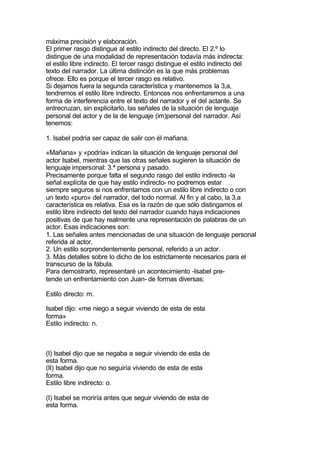 máxima precisión y elaboración.
El primer rasgo distingue al estilo indirecto del directo. El 2.º lo
distingue de una modalidad de representación todavía más indirecta:
el estilo libre indirecto. El tercer rasgo distingue el estilo indirecto del
texto del narrador. La última distinción es la que más problemas
ofrece. Ello es porque el tercer rasgo es relativo.
Si dejamos fuera la segunda característica y mantenemos la 3,a,
tendremos el estilo libre indirecto. Entonces nos enfrentaremos a una
forma de interferencia entre el texto del narrador y el del actante. Se
entrecruzan, sin explicitarlo, las señales de la situación de lenguaje
personal del actor y de la de lenguaje (im)personal del narrador. Así
tenemos:

1. Isabel podría ser capaz de salir con él mañana.

«Mañana» y «podría» indican la situación de lenguaje personal del
actor Isabel, mientras que las otras señales sugieren la situación de
lenguaje impersonal: 3.ª persona y pasado.
Precisamente porque falta el segundo rasgo del estilo indirecto -la
señal explícita de que hay estilo indirecto- no podremos estar
siempre seguros si nos enfrentamos con un estilo libre indirecto o con
un texto «puro» del narrador, del todo normal. Al fin y al cabo, la 3,a
característica es relativa. Esa es la razón de que sólo distingamos el
estilo libre indirecto del texto del narrador cuando haya indicaciones
positivas de que hay realmente una representación de palabras de un
actor. Esas indicaciones son:
1. Las señales antes mencionadas de una situación de lenguaje personal
referida al actor.
2. Un estilo sorprendentemente personal, referido a un actor.
3. Más detalles sobre lo dicho de los estrictamente necesarios para el
transcurso de la fábula.
Para demostrarlo, representaré un acontecimiento -Isabel pre-
tende un enfrentamiento con Juan- de formas diversas:

Estilo directo: m.

Isabel dijo: «me niego a seguir viviendo de esta de esta
forma»
Estilo indirecto: n.



(I) Isabel dijo que se negaba a seguir viviendo de esta de
esta forma.
(II) Isabel dijo que no seguiría viviendo de esta de esta
forma.
Estilo libre indirecto: o.

(I) Isabel se moriría antes que seguir viviendo de esta de
esta forma.
 