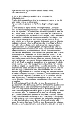 (II) Isabel no iba a seguir viviendo de esta de esta forma.
Texto del narrador: p.

(I) Isabel no quería seguir viviendo de la forma descrita.
(II) Isabel lo dejó.
En el análisis supondré que el verbo «negarse» encaja en el uso del
actor Isabel y no en el del narrador.
Por supuesto, sin contexto no hay forma de probar la presuposi-
ción.
El estilo directo en m) no debería ofrecer problemas. Leemos el
texto exacto expresado por el actor, y las indicaciones de cambio de
nivel son explícitas. Tan pronto como el narrador presenta el texto del
actor en las frases siguientes, surgen los cambios. En nI) el texto del
actor se representa con la mayor exactitud posible. En lo que respecta
al contenido, lo anterior vale igualmente para nII). Pero el estilo, que
-suponemos- es claramente reconocible como el personal de un
actor irritado, se remite a una situación de lenguaje personal del actor,
probablemente una pelea. La diferencia entre nI) y nII) por un lado, y
entre oI) y oII) por el otro, reside en la presencia o ausencia de un
verbo declarativo con una conjugación. En oII) el texto del actor se
representa con menor exactitud que en oI). Por supuesto, al estudiar
los textos narrativos, nunca tendremos a mano combinaciones tan
comparables. Pero incluso sin comparaciones, podemos decir, que oI)
está fuertemente influenciado por el texto del actor, y oII) por el del
narrador. Con todo, seguimos detectando estilo libre indirecto en oII)
porque el anexo «de esta forma» delata una situación de lenguaje
personal del actor. La presencia de estas palabras distingue también a
oII) de pI). En pI) he usado la expresión un tanto recargada de «de la
forma descrita» para evitar cualquier elemento deíctico. Pero incluso
si hubiese elegido «de aquella forma», «aquella» se referiría a lo dicho
anteriormente, o sea, a la situación de lenguaje del narrador, y no del
actor. En pI) y II) tenemos un texto puro del narrador. No se puede
distinguir ninguna señal de la situación de lenguaje personal del actor.
No tenemos ninguna razón para considerar pI) como representación de
ciertas palabras habladas. Finalmente, pII) es la forma más pura de
texto del narrador. El contenido se presenta como acto, como acto
verbal del actor. Ni se mencionan las palabras con las que se expresó
la negativa.
El estilo indirecto, el libre indirecto, y el texto del narrador en el
que se narran actos de lenguaje, son tres formas con las que se narran
las palabras de un actor en el primer nivel. El grado en que en esta
serie se le haga justicia al texto del actor, es decreciente; por otra
parte, aumenta progresivamente el grado en que lo que habla un actor
se considera acto. Las interferencias del texto del narrador y el del
actor pueden, por lo tanto, presentarse en proporciones muy variables.
En el primer nivel se le da al texto del actor una desviación mínima en
el estilo indirecto, pero incluso entonces son posibles las variantes. En
el estilo libre indirecto, a veces domina el texto del narrador (oII), y
luego, de nuevo, el del actor (oI). En el texto del narrador las palabras
del actor no se representan como texto sino como acto. En ese caso ya
 