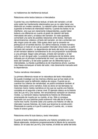 no hablaremos de interferencia textual.

Relaciones entre textos básicos e intercalados

Cuando hay una interferencia textual, el texto del narrador y el del
actor están tan fuertemente relacionados que ya no cabe hacer una
distinción en niveles narrativos. La relación entre niveles narrativos ha
superado la frontera de intensidad máxima. Cuando los textos no se
interfieren, sino que son claramente independientes, puede haber
todavía una diferencia en cuanto al grado de relación del texto
intercalado del actor y el básico del narrador. En este apartado
comentaré una serie de posibles relaciones entre textos. Siempre
denominaremos «básico» al texto del narrador, sin dar a entender con
ello ningún juicio de valor. Sólo quiero decir que la conexión es
jerárquica en el sentido técnico. En última instancia, el texto narrativo
constituye un todo en el cual se pueden intercalar otros textos a partir
del texto del narrador. La dependencia del texto del actor con respecto
al del narrador debería considerarse la de una proposición subordinada
a una principal. Según este principio, el texto del narrador y el del
actor no son de igual valor. La posición jerárquica de los textos viene
indicada por el principio fundamental de nivel. Las relaciones entre el
texto del narrador y el del actor pueden ser de diferentes tipos e
intensidades. La faceta cuantitativa es de importancia ahora: cuantas
más frases enmarquen el texto del actor, más claramente marcada será
la dependencia.

Textos narrativos intercalados

La primera diferencia recae en la naturaleza del texto intercalado.
Se puede investigar con los mismos criterios que se han dado en la
introducción para la definición relativa de corpus. Cuando se en-
cuentran los criterios de narratividad, se podrá considerar también al
texto intercalado como narrativo. Esto es obvio en las llamadas na-
rraciones marco: textos narrativos en los que se cuenta una historia
completa en el segundo o tercer nivel. El ejemplo clásico es la historia
ciclo de Las mil y una noches. Ahí encontramos narración en diversos
niveles. La narración básica representa la historia de Sherezade,
amenazada de muerte por su marido, el rey. Sólo si consigue
fascinarlo con sus historias podrá sobrevivir más allá de la noche,
noche tras noche. Durante cada una cuenta una historia: en ella se
intercalan nuevas historias, de modo que tenemos la construcción:
Sherezade le cuenta a A que B cuenta que C cuenta, etc., a veces
hasta el octavo grado.


Relaciones entre fá bula básica y texto intercalado

Cuando el texto intercalado presenta una historia completa con una
fábula elaborada, olvidamos progresivamente la fábula de la narración
básica. En el caso de Las mil y una noches, el olvido es señal del éxito
 