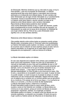 de Sherezade. Mientras olvidemos que su vida está en juego, el rey lo
hará también, y ése era el propósito de Sherezade. La relación
aparentemente floja entre texto básico e intercalado será entonces
pertinente en el desarrollo de la fábula básica. El acto narrativo del
actor Sherezade que da lugar al texto intercalado es un acontecimiento
importante -incluso el acontecimiento en la fábula del texto básico.
La relación entre texto básico y asunto narrativo se basa en la
existencia entre fábula básica y acto narrativo intercalado.
Resumiendo la fábula básica podemos decir también:
«Esa noche Sherezade hechizó al rey.» A partir del resumen, queda
clara inmediatamente la función simbólica del acto de narración. La
interpretación se avala con la causa de la amenaza: la infidelidad de
una mujer anterior del rey. Para el rey y para Sherezade narrar
significa vivir, en dos sentidos distintos.


Relaciones entre fábula básica e intercalada

Otra posible relación entre ambos textos se presenta cuando ambas
fábulas están conectadas entre sí. Entonces habrá dos posibilidades.
La historia intercalada puede explicar a la básica, o puede recordarla.
En el primer caso la relación se hace explícita porque el actor narra la
historia intercalada, en el segundo se le suele dejar al lector la
búsqueda de una explicación, o sólo se insinúa en la fábula.



La fábula intercalada explica a la básica

En ese caso depende de la relación entre ambas cuál considerará el
lector como más importante. Puede muy bien ser la intercalada. A
menudo la intercalada es poco más que la posibilidad de que un NP
perceptible narre una historia. La fábula básica se puede presentar, por
ejemplo, como una situación en la que el cambio necesario no se
puede hacer porque..., y aquí sigue la narración intercalada. Un
ejemplo estereotipado: un chico le pide a una chica que se casen. Ella
lo ama, y ascendería en el escalafón social si se casan. A pesar de todo
no puede aceptar. La razón es [que en el pasado la sedujo un canalla
indecoroso con las consecuencias habituales. Desde entonces carga
con el estigma de su contacto con un hombre pérfido que se aprovechó
de su inocencia. El la sedujo de la forma que sigue...]. La muchacha se
retira a un convento, y el chico se olvida de ella rápidamente.
La fábula intercalada explica y determina a la básica:
El texto intercalado puede ocupar la mayor parte del libro, como
sucede a veces en las historias con moraleja. La fábula básica es
mínima en el caso anterior, porque el número de fábulas es escaso:
proposición -exposición, rechazo. En el ejemplo, la historia
intercalada explica a la básica. La relación entre las fábulas era me-
ramente explicativa. La situación era inmutable. El hecho de que la
mujer cuente su historia carece de influencia en el desenlace de la
 