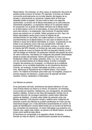 fábula básica. Sin embargo, en otros casos, la explicación del punto de
partida puede conducir al cambio. Por ejemplo, si el joven se hubiera
conmovido profundamente con la triste relación del pasado de su
amada y, reconociendo su inocencia, hubiera dicho al final que
deseaba olvidar el pasado. De ese modo le daría una segunda
oportunidad. La función de la fábula intercalada ya no será entonces
meramente explicativa. La exposición influye en la narración básica.
En proporción con el grado de interés intrínseco de la fábula tanto
en el texto básico como en el intercalado, el nexo entre ambos textos
será más intenso, y la explicación más funcional. El ejemplo ficticio
previo era extremo en un sentido. Sobre ancianos en otro. Aquí, los
textos intercalados narran poco a poco la historia de los
acontecimientos en las Indias, los cuales explican un buen número de
acontecimientos en la fábula básica. En ese caso la relación es tan
intensa a causa de la fábula intercalada, la «cosa», el asesinato en las
Indias no se presenta nunca más que parcialmente. Además, el
funcionamiento del NP2 (Harold), es también curioso. A veces narra
la historia del NP2 (Harold), el hombre de más edad recuerda cosas, y
luego cuenta de nuevo la historia del NP3 (el pequeño Harold), el niño
que fue testigo sin entender. Se presentan visiones del pasado tal como
se vieron entonces, mezcladas con imágenes del pasado interpretadas
desde la lucidez del presente. Dentro del subtexto se narra una
focalización doble o de sutiles variantes. Esta, a su vez, se relaciona
con los acontecimientos de la fábula básica, la lenta e inevitable
invasión del presente por el pasado. La influencia de la subfábula
explicativa, en su completa duplicidad, es de importancia decisiva.
Cuando, sin embargo, el texto intercalado se limita a unos míni-
mos, disminuye la importancia de la historia básica. Una oración
como «Te mataré al amanecer para evitar que me engañes, porque mi
primera esposa me traicionó», puede servir de ejemplo del texto
narrativo mínimo, declarativo e intercalado.


Las fábulas se parecen

Si se parecieran del todo, tendríamos dos textos idénticos. En ese
caso el texto básico se citaría a sí mismo. El parecido, sin embargo,
nunca podrá ser absoluto. Hablaremos, por consiguiente, de parecidos
fuertes y débiles. Incluso en las fotos del pasaporte, hechas con la
expresa intención de conseguir parecidos, puede haber diferentes
grados de fidelidad. ¿Cuándo cabe hablar de parecido entre dos
fábulas distintas? Una solución simple y relativa seria: hablamos de
parecido cuando dos fábulas se pueden parafrasear de modo que los
resúmenes tengan uno o más elementos sorprendentes en común. El
grado de identificación vendrá determinado por el número de términos
que comparten los resúmenes. Un texto intercalado que presenta una
historia, que, según este criterio, se parece a la fábula básica, se puede
tomar como señal de ésta última.
El fenómeno es comparable a la regresión infinita. El término
francés es mise en abyme. La denominación procede de la heráldica,
 