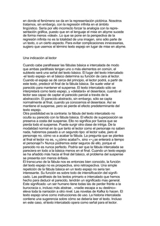 en donde el fenómeno se da en la representación pictórica. Nosotros
tratamos, sin embargo, con la regresión infinita en el ámbito
lingüístico. Sería por ello incorrecto forzar la analogía con la repre-
sentación gráfica, puesto que en el lenguaje el mise en abyme sucede
de forma menos «ideal». Lo que se pone en la perspectiva de la
regresión infinita no es la totalidad de una imagen, sino sólo parte de
un texto, o un cierto aspecto. Para evitar complicaciones innecesarias,
sugiero que usemos el término texto espejo en lugar de mise en abyme.


Una indicación al lector

Cuando cabe parafrasear las fábulas básica e intercalada de modo
que ambas paráfrasis tengan uno o más elementos en común, el
subtexto será una señal del texto básico. El lugar del texto intercalado
-el texto espejo- en el básico determina su función de cara al lector.
Cuando el espejo se dé cerca del principio, el lector podrá, a partir de
este texto, predecir el final de la fábula básica. Se suele velar el
parecido para mantener el suspense. El texto intercalado sólo se
interpretará como texto espejo, y «delatará» el desenlace, cuando el
lector sea capaz de captar el parecido parcial a través de la
abstracción. El parecido abstracto, sin embargo, sólo se capta
normalmente al final, cuando ya conocemos el desenlace. Así se
mantiene el suspense, pero se pierde el efecto predeterminante del
texto espejo.
Otra posibilidad es la contraria: la fábula del texto intercalado no
oculta su parecido con la fábula básica. El efecto de superposición se
preserva a costa del suspense. Ello no significa por fuerza que se
pierda todo el suspense. Puede surgir otra clase de intriga. De la
modalidad normal en la que tanto el lector como el personaje no saben
nada, habremos pasado a un segundo tipo: el lector sabe, pero el
personaje no, cómo va a acabar la fábula. La pregunta que se plantea
al final el lector no es, «¿cómo acaba?», sino «~¿se enterará a tiempo
el personaje?» Nunca podremos estar seguros de ello, porque el
parecido no es nunca perfecto. Podría ser que la fábula intercalada se
pareciera en todo a la básica menos en el final. Cuando un texto espejo
se ha añadido más hacia el final del básico, el problema del suspense
se presenta con menos énfasis.
El transcurso de la fábula nos es entonces bien conocido, la función
del texto espejo no es prospectiva, sino retrospectiva. Una simple
repetición de la fábula básica en un texto espejo no seria tan
interesante. Su función es sobre todo de intensificación del signifi-
cado. Las paráfrasis de los textos primario e intercalado que hemos
hecho para deducir el parecido, tendrán un significado mas general.
Este significado -un ser humano tiene todas las de perder frente a la
burocracia o, incluso más abstrae , «nadie escapa a su destino»-
eleva toda la narración a otro nivel. Las novelas de Kafka lo hacen. El
texto espejo sirve como instrucciones de uso. La historia intercalada
contiene una sugerencia sobre cómo se debería leer el texto. Incluso
en este caso, el texto intercalado opera como señal para el lector.
 