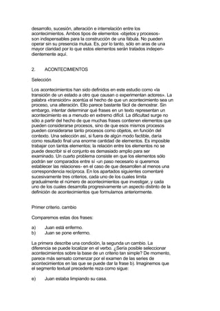 desarrollo, sucesión, alteración e interrelación entre los
acontecimientos. Ambos tipos de elementos -objetos y procesos-
son indispensables para la construcción de una fábula. No pueden
operar sin su presencia mutua. Es, por lo tanto, sólo en aras de una
mayor claridad por lo que estos elementos serán tratados indepen-
dientemente aquí.


2.    ACONTECIMIENTOS

Selección

Los acontecimientos han sido definidos en este estudio como «la
transición de un estado a otro que causan o experimentan actores». La
palabra «transición» acentúa el hecho de que un acontecimiento sea un
proceso, una alteración. Ello parece bastante fácil de demostrar. Sin
embargo, intentar determinar qué frases en un texto representan un
acontecimiento es a menudo en extremo difícil. La dificultad surge no
sólo a partir del hecho de que muchas frases contienen elementos que
pueden considerarse procesos, sino de que esos mismos procesos
pueden considerarse tanto procesos como objetos, en función del
contexto. Una selección así, si fuera de algún modo factible, daría
como resultado final una enorme cantidad de elementos. Es imposible
trabajar con tantos elementos; la relación entre los elementos no se
puede describir si el conjunto es demasiado amplio para ser
examinado. Un cuarto problema consiste en que los elementos sólo
podrán ser comparados entre sí -un paso necesario si queremos
establecer las relaciones- en el caso de que desarrollen al menos una
correspondencia recíproca. En los apartados siguientes comentaré
sucesivamente tres criterios, cada uno de los cuales limita
gradualmente el número de acontecimientos que investigar, y cada
uno de los cuales desarrolla progresivamente un aspecto distinto de la
definición de acontecimientos que formulamos anteriormente.


Primer criterio. cambio

Comparemos estas dos frases:

a)    Juan está enfermo.
b)    Juan se pone enfermo.

La primera describe una condición, la segunda un cambio. La
diferencia se puede localizar en el verbo. ¿Sería posible seleccionar
acontecimientos sobre la base de un criterio tan simple? De momento,
parece más sensato comenzar por el examen de las series de
acontecimientos en las que se puede dar la frase b). Imaginemos que
el segmento textual precedente reza como sigue:

e)    Juan estaba limpiando su casa.
 