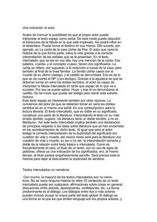 Una indicación al actor

Acabo de insinuar la posibilidad de que el propio actor pueda
interpretar el texto espejo como señal. De este modo puede descubrir
el transcurso de la fábula en la que está implicado. Así podrá influir en
el desenlace. Puede tomar el destino en sus manos. Ello sucede, por
ejemplo, en La caída de la casa Usher de Poe. El actor que narra la
historia de la que forma parte, salva la vida gracias a la correcta
interpretación de las señales que se le presentan. En el texto
intercalado, que se lee en voz alta, hay una mención de la caída. Esa
palabra, «caída» y el concepto «casa», tienen dos significados. La
caída se refiere, por supuesto, a la reducción a ruinas de la casa, pero
también al final de la línea familiar. La familia Usher caerá con la
muerte de su último vástago, y el castillo se derrumbará. Eso es de lo
que se da cuenta el NP («yo»-testigo). Gracias a la agudeza de que se
deberían tomar en serio los dobles sentidos, el actor es capaz de
interpretar la fábula intercalada en tanto que espejo de lo que va a
suceder. Por eso se puede salvar. Huye, y tras él ve derrumbarse el
castillo. De tal modo que pueda ser testigo para narrar esta extraña
historia.
Este texto espejo es interesante también por otras razones. La
conciencia del actor de que se deberían tomar en serio los dobles
sentidos es en sí misma una señal. Es una «prescripción» para la
lectura literaria. El texto intercalado, que es doble en su significado,
constituye una parte de la literatura. Interpretando el texto en su más
amplio sentido, sugiere: «la literatura tiene un doble sentido, o no es
literatura». Así este texto intercalado implica también una declaración
de principios respecto a las ideas sobre literatura que se han encarnado
en los acontecimientos de dicho texto. Al igual que para el actor-
testigo la correcta interpretación de la duplicidad del significado era
cuestión de vida o muerte, del mismo modo será para la literatura una
cuestión de vida o muerte, su ser o no ser, la interpretación correcta y
doble de la relación entre texto básico e intercalado. Como es
frecuentemente el caso, el título de un texto, con su uso de egos de
palabras, ofrece ya una indicación de los significados, ero, al mismo
tiempo, el título parece engañosamente sencillo. Será precisa toda la
historia para dejar al descubierto la duplicidad de sentidos.


Textos intercalados no narrativos

 Con mucho, la mayoría de los textos intercalados son no narra-
tivos. No se narra ninguna historia en ellos. El contenido de un texto
intercalado puede ser cualquiera: afirmaciones sobre cosas en general,
discusiones entre actores, descripciones, confidencias, etc. La forma
predominante es el diálogo. Los diálogos entre dos o más actores
pueden incluso ocupar la mayor parte del texto global. El diálogo es
una forma en la que los que emiten lenguaje son los propios actores, y
 