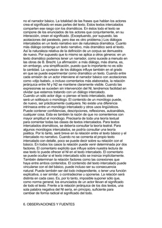 no el narrador básico. La totalidad de las frases que hablan los actores
crea el significado en esas partes del texto. Estos textos intercalados
comparten ese rasgo con los dramáticos. En éstos todo el texto se
compone de los enunciados de los actores que conjuntamente, en su
interacción, crean el significado. (Exceptuando, por supuesto, las
acotaciones del paratexto, pero ése es otro problema.) Los diálogos
intercalados en un texto narrativo son de naturaleza dramática. Cuanto
más diálogo contenga un texto narrativo, más dramático será el texto.
Así la naturaleza relativa de la definición de un corpus se demuestra
de nuevo. Por supuesto que lo mismo se aplica a otros géneros: en un
texto dramático podemos tener un narrador, como sucede a menudo en
las obras de B. Brecht. La afirmación: a más diálogo, más drama, es,
sin embargo, una simplificación, puesto que lo importante no es sólo
la cantidad. La «pureza» de los diálogos influye también en el grado
en que se puede experimentar como dramático un texto. Cuando entre
cada emisión de un actor interviene el narrador básico con acotaciones
como «dijo Isabel», o incluso comentarios más elaborados, la relación
jerárquica entre Nl y N2 se mantiene claramente visible. Cuando las
expresiones se suceden sin intervención del Nl, tendremos facilidad en
olvidar que estamos tratando con un diálogo intercalado.
Cuando un sólo actor diga -o piense- el texto intercalado, éste
será un soliloquio o monólogo. El contenido de un monólogo puede,
de nuevo, ser prácticamente cualquiera. No existe una diferencia
intrínseca entre un monólogo intercalado y otros usos lingüísticos.
Puede contener confidencias, descripciones, reflexiones, autoanálisis,
cualquier cosa. Esta es también la razón de que no comentemos con
mayor amplitud el monólogo. Precisaría de toda una teoría textual
para comentar todas las clases de textos intercalados. Para textos
intercalados dramáticos, se debería consultar la teoría teatral. Para
algunos monólogos intercalados, se podría consultar una teoría
poética. Por lo tanto, seré breve en la relación entre el texto básico y el
intercalado no narrativo. Cuando no se comenta el propio texto
intercalado con detalle, poco se puede decir sobre su relación con el
básico. En todos los casos la relación puede venir determinada por dos
factores. El comentario explícito que influye sobre nuestra lectura de
ese texto lo puede ofrecer el Nl en el texto intercalado. El comentario
se puede ocultar si el texto intercalado sólo se insinúa implícitamente.
También determinan la relación factores como las conexiones que
haya entre ambos contenidos. El contenido del texto intercalado puede
vincularse con el del básico, puede incluso ser su consecuencia
natural. Puede también ser del todo independiente, o tener una función
explicativa, o ser similar, o contradecirse u oponerse. La relación será
distinta en cada caso. Es, por lo tanto, imposible suponer sólo que,
como norma general, los enunciados de un actor llevan el significado
de todo el texto. Frente a la relación jerárquica de los dos textos, una
sola palabra negativa del Nl sería, en principio, suficiente para
cambiar de forma radical el significado del todo.


6. OBSERVACIONES Y FUENTES
 