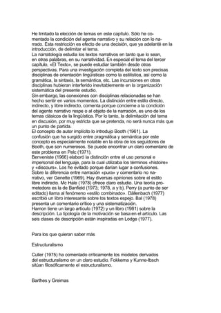 He limitado la elección de temas en este capítulo. Sólo he co-
mentado la condición del agente narrativo y su relación con lo na-
rrado. Esta restricción es efecto de una decisión, que ya adelanté en la
introducción, de delimitar el tema.
La narratología estudia los textos narrativos en tanto que lo sean,
en otras palabras, en su narratividad. En especial el tema del tercer
capítulo, «El Texto», se puede estudiar también desde otras
perspectivas. Para una investigación completa del texto son precisas
disciplinas de orientación lingüísticas como la estilística, así como la
gramática, la sintaxis, la semántica, etc. Las incursiones en otras
disciplinas hubieran interferido inevitablemente en la organización
sistemática del presente estudio.
Sin embargo, las conexiones con disciplinas relacionadas se han
hecho sentir en varios momentos. La distinción entre estilo directo,
indirecto, y libre indirecto, comenta porque concierne a la condición
del agente narrativo respe o al objeto de la narración, es uno de los
temas clásicos de la lingüística. Por lo tanto, la delimitación del tema
en discusión, por muy estricta que se pretenda, no será nunca más que
un punto de partida.
El concepto de autor implícito lo introdujo Booth (1961). La
confusión que ha surgido entre pragmática y semántica por este
concepto es especialmente notable en la obra de los seguidores de
Booth, que son numerosos. Se puede encontrar un claro comentario de
este problema en Pelc (1971).
Benveniste (1966) elaboró la distinción entre el uso personal e
impersonal del lenguaje, para la cual utilizaba los términos «histoire»
y «discours». Los he evitado porque darían lugar a confusiones.
Sobre la diferencia entre narración «pura» y comentario no na-
rrativo, ver Genette (1969). Hay diversas opiniones sobre el estilo
libre indirecto. Mc Hale (1978) ofrece claro estudio. Una teoría pro-
metedora es la de Banfield (1973; 1978, a y b). Perry (a punto de ser
editado) llama al fenómeno «estilo combinado». Dällenbach (1977)
escribió un libro interesante sobre los textos espejo. Bal (1978)
presenta un comentario crítico y una sistematización.
Hamon tiene un largo artículo (1972) y un libro (1981) sobre la
descripción. La tipología de la motivación se basa en el artículo. Las
seis clases de descripción están inspiradas en Lodge (1977).


Para los que quieran saber más

Estructuralismo

Culler (1975) ha comentado críticamente los modelos derivados
del estructuralismo en un claro estudio. Fokkema y Kunne-Ibsch
sitúan filosóficamente el estructuralismo.


Barthes y Greimas
 