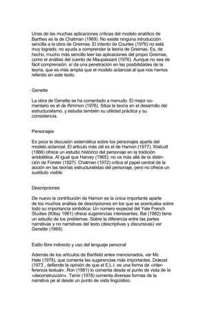 Unas de las muchas aplicaciones críticas del modelo analítico de
Barthes es la de Chatman (1969). No existe ninguna introducción
sencilla a la obra de Greimas. El intento de Courtes (1976) no está
muy logrado; no ayuda a comprender la teoría de Greimas. Es, de
hecho, mucho más sencillo leer las aplicaciones del propio Greimas,
como el análisis del cuento de Maupassant (1976). Aunque no sea de
fácil comprensión, sí da una penetración en las posibilidades de la
teoría, que es más amplia que el modelo actancial al que nos hemos
referido en este texto.


Genette

La obra de Genette se ha comentado a menudo. El mejor co-
mentario es el de Rimmon (1976). Sitúa la teoría en el desarrollo del
estructuralismo, y estudia también su utilidad práctica y su
consistencia.


Personajes

Es poca la discusión sistemática sobre los personajes aparte del
modelo actancial. El articulo más útil es el de Hamon (1977). Walcutt
(1966) ofrece un estudio histórico del personaje en la tradición
aristotélica. Al igual que Harvey (1965), no va más allá de la distin-
ción de Forster (1927). Chatman (1972) critica el papel central de la
acción en las teorías estructuralistas del personaje, pero no ofrece un
sustituto visible.


Descripciones

De nuevo la contribución de Hamon es la única importante aparte
de los muchos análisis de descripciones en los que se acentuaba sobre
todo su importancia simbólica. Un número especial del Yale French
Studies (Kittay 1981) ofrece sugerencias interesantes. Bal (1982) tiene
un estudio de los problemas. Sobre la diferencia entre las partes
narrativas y no narrativas del texto (descriptivas y discursivas) ver
Genette (1969).


Estilo libre indirecto y uso del lenguaje personal

Además de los artículos de Banfield antes mencionados, ver Mc
Hale (1978), que comenta las sugerencias más importantes. Dolezel
(1973 , defiende la opinión de que el E.L.I. es una forma de «inter-
ferencia textual». Ron (1981) lo comenta desde el punto de vista de la
«deconstrucción». Tamir (1978) comenta diversas formas de la
narrativa pe al desde un punto de vista lingüístico.
 