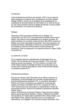 Focalización

Varias publicaciones de Perry (por ejemplo, 1979, y la que está por
salir) consideran el problema de la «perspectiva» de forma original.
Doležel (1980) lo vincula con el problema de la autentificación -la
credibilidad de diversas fuentes de información en un texto de ficción.
En ese artículo también aborda la utilidad del llamado «mundo posible
de la semántica» en la teoría de la literatura.


Diálogos

Glowinsky (1974) comenta la condición de los diálogos. En
comparación con Pelc (1971) sus opiniones han tenido menos apoyo
teórico, pero ofrecen más posibilidades en el análisis de textos. Se
podría combinar con provecho ambos artículos. Bal (1981) comenta el
diálogo como parte intercalada de los textos. Para otros aspectos, ver
la teoría del drama. Platz-Waury (1978) es una sencilla introducción;
Van Kesteren y Schmid (1975) contiene muchos artículos de
importancia. Está en preparación una segunda colección. Segre (1980)
es también útil.


La audiencia y el lector

Se ha prestado intención recientemente al destinatario de la na-
rración. Ver los artículos de Prince (por ejemplo, 1973). Las publi-
caciones de Iser (por ejemplo, 1971) se centran en el lector. Eco
(1976-1979) comenta la actividad del lector de construcción de un
mundo ficticio mientras descodifica un texto. Pratt comenta también
un problema similar(1977).


Publicaciones periódicas

Para los que deseen estar informados de los últimos avances d la
narratología, es recomendable que consulten regularmente las si-
guientes publicaciones periódicas: PTL, A Journal for Descriptive
Poetics and Theory of Literature que editaba B. Hrushovski del
Instituto de Poética y Semiótica de Tel Aviv. Apareció de 1976 a
1979. Durante esos tres años publicó un extraordinario número de
importantes artículos. Ahora la ha sustituido la igualmente valorable
Poetics Toda y.
Desde 1970 tenemos la francesa Poétique. Hasta hace poco estaba
bajo el mando general de Genette y Todorov. Littérature es también
de importancia. En inglés está la importante New Literary History, que
edita Ralph Cohen, también Semiótica que es una publicación
internacional, y en Inglaterra The Journal of Literary Semantics. Una
 