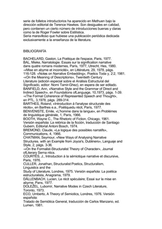 serie de folletos introductorios ha aparecido en Methuen bajo la
dirección editorial de Terence Hawkes. Son desiguales en calidad,
pero contienen un cierto número de introducciones buenas y claras
como la de Roger Fowler sobre Estilística.
Sería maravilloso que hubiese una publicación periódica dedicada
exclusivamente a la enseñanza de la literatura.


BIBLIOGRAFÍA

BACHELARD, Gaston, La Poétique de l'espace, Paris, 1977.
BAL, Mieke, Narratologie. Essais sur la signification narrative
dans quatre romans modernes, París, 1977, Utrecht, Hes, 1980.
-«Mise en abyme et inconicité», en Littérature, 29, 1978, págs.
116-128. «Notes on Narrative Embedding», Poetics Toda y, 2:2, 1981.
-«On the Meaning of Descriptions», Twentieth Century
Literature (edición especial sobre el Análisis Estructural del
Significado, editor: Nomi Tamir-Ghez), en espera de ser editado.
BANFIELD, Ann, «Narrative Style and the Grammar of Direct and
Indirect Speech», en Foundations ofLanguage, 10,1973, págs. 1-39.
-«The Formal Coherence of Represented Speech and Thought»,
en PTL, 3,1978, págs. 289-314.
BARTHES, Roland, «Introduction á l'analyse structurale des
récits», en Barthes e.a., Poétiquedu récit, París, 1977.
BENVENISTE, Emile, «L'homme dans la langue», en Problémes
de Iinguistique générale, 1, París, 1966.
BOOTH, Wayne C., The Rhetoric of Fiction, Chicago, 1961.
Versión española: La retórica de la ficción, traducción de Santiago
Gubern, Editorial Antoni Bosch, 1974.
BREMOND, Claude, «La logique des possibles narratifs»,
Communications, 4, 1966.
CHATMAN, Seymour, «New Ways of Analysing Narrative
Structures. with an Example from Joyce's, Dubliners», Languaje and
Style, 2, págs. 3-36.
-«On the Formalist-Structuralist Theory of Character», Journal
ofLiterary Serna ntics.
COURTÉS, J., Introduction á la sémiotique narrative et discursive,
Paris, 1976.
CULLER, Jonathan, Structuralist Poetics, Structuralism,
Linguistics and the
Study of Literature, Londres, 1975. Versión española: La poética
estructuralista, Anagrama, 1979.
DÁLLENBACH, Lucien, Le récit spéculaire; Essai sur la mise en
abyrne, Pans, 1977.
DOLEŽEL, Lubomír, Narrative Modes in Czech Literature,
Toronto, 1973.
ECO, Umberto, A Theory of Semiotics, Londres, 1976. Versión
española:
Tratado de Semiótica General, traducción de Carlos Manzano, ed.
Lumen, 1981.
 