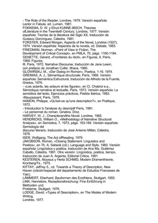 - The Role of the Reader, Londres, 1979. Versión española:
Lector in Fabula, ed. Lumen, 1981.
FOKKEMA, D. W. y Elrud KUNNE-IBSCH, Theories
ofLiterature in the Twentieth Century, Londres, 1977. Versión
española: Teorías de la literatura del Siglo XX, traducción de
Gustavo Domínguez, Cátedra, 1981.
FORSTER, Edward Morgan, Aspects of the Novel, Londres (1927),
1974. Versión española: Aspectos de la novela, cd. Debate, 1983.
FRIEDMAN, Norman, «Point of View in Fiction. The
Development of Cntical Concept», en PMLA, 70, págs. 1160-1184.
GENETTE, Gérard, «Frontiéres du récit», en Figuras, II, París,
1969. Figures,
III, Paris, 1972. Narrative Discourse, traducción de Jane Lewin,
con prefacio de Jonathan Culler, Ithaca, 1980.
GLOWIÑSKJ, M., «Der Dialog im Roman», Poetica, 1-16, 1974.
GREIMAS, A. J., Sémantique structurale, París, 1966. Versión
española: Semántica Estructural, traducción de Alfredo de la Fuente,
Gredos, 1976.
- «Les actants, les acteurs et les figures», en Cl. Chabrol e.a.,
Sémiotique narrative et textuelle, Paris, 1973. Versión española: La
semiótica del texto, Ejercicios prácticos, Paidós Ibérica, 1983.
-Maupassant, Paris, 1976.
HAMON, Philippe, «Qu'est-ce qu'une descniption?», en Poétique,
1972.
- Introduction b l'analyse du descriptif París, 1981.
- Le personnel du roman, Ginebra, Droz.
HARVEY, W. J., Characterandthe Novel, Londres, 1965.
HENDRICKS, William O., «Methodology of Narrative Structural
Analysis», en Semiotica, 7, 1973, págs. 163-184. Versión española:
Semiología del
discurso literario, traducción de José Antonio Millán, Cátedra,
1976.
ISER, Wolfgang, The Act ofReading, 1979.
JAKOBSON, Roman, «Closing Statement: Linguistics and
Poetics», en Th. A. Sebeok (cd.). Language and Style, 1960. Versión
española: Lingüística y poética, traducción de Ana Ma. Gutiérrez
Cabello, Cátedra, 1981. Otra versión: Lingüística, poética, tiempo,
traducción de Juan A. Argenta, Editorial Critica, 1981.
KESTEREN, Aloysius y Herta SCHMID, Modern Dramentheorie,
Kronberg/Ts., 1975.
KITTAY, Jefl'rey 5., cd. Towards a Theory of Description, New
Haven (cdición'especial del departamento de Estudios Franceses de
Yalc).
LÁMMERT, Eberhard, Bauforrnen des Erzdhlens, Stuttgart, 1955.
LINK, Hannelore, Rezeptionsforschung: Fine Einführung in
Methoden und
Probleme, Stuttgart, 1976.
LODGE, David, «Types of Descniption», en The Modes of Modern
Writing,
Londres, 1977.
 