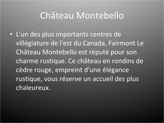 Château Montebello L'un des plus importants centres de villégiature de l'est du Canada, Fairmont Le Château Montebello est réputé pour son charme rustique. Ce château en rondins de cèdre rouge, empreint d'une élégance rustique, vous réserve un accueil des plus chaleureux. 