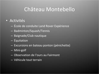 Château Montebello Activités École de conduite Land Rover Expérience Badminton/Squash/Tennis Baignade/Club nautique Équitation Excursions en bateau ponton (pénichette) Mini-golf Observation de l'ours au Fairmont  Véhicule tout terrain 