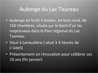 Auberge du Lac Taureau Auberge en forêt 4 étoiles, en bois rond, de 150 chambres, située sur le bord d’un lac majestueux dans le Parc régional du Lac Taureau. Situé à Lanaudière ( situé à 4 heures de L’UdeS) Présentement en rénovation pour célébrer ses 10 ans (fin janvier) 