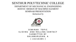 SENTHUR POLYTECHNIC COLLEGE
DEPARTMENT OF MECHANICAL ENGINEERING
4020510 / DESIGN OF MACHINE ELEMENT
SEMINAR PRESENTATION
Submitted by
S E M I N A R T O P I C
S L I D I N G A N D R O L L I N G C O N T A C T
S U B M I T T E D B Y
B A L A M U R U G A N . A
( 2 2 2 1 6 3 8 5 )
 