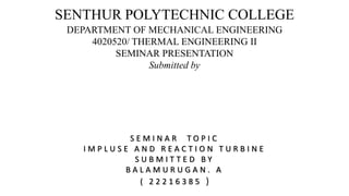 SENTHUR POLYTECHNIC COLLEGE
DEPARTMENT OF MECHANICAL ENGINEERING
4020520/ THERMAL ENGINEERING II
SEMINAR PRESENTATION
Submitted by
S E M I N A R T O P I C
I M P L U S E A N D R E A C T I O N T U R B I N E
S U B M I T T E D B Y
B A L A M U R U G A N . A
( 2 2 2 1 6 3 8 5 )
 