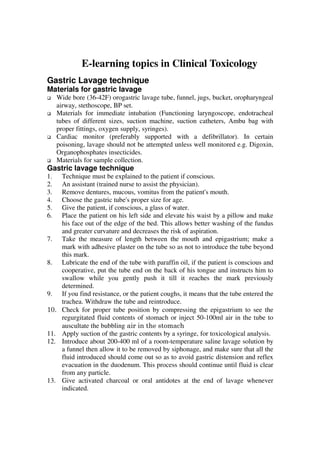 E-learning topics in Clinical Toxicology
Gastric Lavage technique
Materials for gastric lavage
      Wide bore (36-42F) orogastric lavage tube, funnel, jugs, bucket, oropharyngeal
      airway, stethoscope, BP set.
      Materials for immediate intubation (Functioning laryngoscope, endotracheal
      tubes of different sizes, suction machine, suction catheters, Ambu bag with
      proper fittings, oxygen supply, syringes).
      Cardiac monitor (preferably supported with a defibrillator). In certain
      poisoning, lavage should not be attempted unless well monitored e.g. Digoxin,
      Organophosphates insecticides.
      Materials for sample collection.
Gastric lavage technique
1.     Technique must be explained to the patient if conscious.
2.     An assistant (trained nurse to assist the physician).
3.     Remove dentures, mucous, vomitus from the patient's mouth.
4.     Choose the gastric tube's proper size for age.
5.     Give the patient, if conscious, a glass of water.
6.     Place the patient on his left side and elevate his waist by a pillow and make
       his face out of the edge of the bed. This allows better washing of the fundus
       and greater curvature and decreases the risk of aspiration.
7.     Take the measure of length between the mouth and epigastrium; make a
       mark with adhesive plaster on the tube so as not to introduce the tube beyond
       this mark.
8.     Lubricate the end of the tube with paraffin oil, if the patient is conscious and
       cooperative, put the tube end on the back of his tongue and instructs him to
       swallow while you gently push it till it reaches the mark previously
       determined.
9.     If you find resistance, or the patient coughs, it means that the tube entered the
       trachea. Withdraw the tube and reintroduce.
10.    Check for proper tube position by compressing the epigastrium to see the
       regurgitated fluid contents of stomach or inject 50-100ml air in the tube to
       auscultate the bubbling air in the stomach
11.    Apply suction of the gastric contents by a syringe, for toxicological analysis.
12.    Introduce about 200-400 ml of a room-temperature saline lavage solution by
       a funnel then allow it to be removed by siphonage, and make sure that all the
       fluid introduced should come out so as to avoid gastric distension and reflex
       evacuation in the duodenum. This process should continue until fluid is clear
       from any particle.
13.    Give activated charcoal or oral antidotes at the end of lavage whenever
       indicated.
 