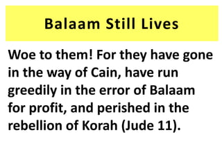 Balaam Still Lives
Woe to them! For they have gone
in the way of Cain, have run
greedily in the error of Balaam
for profit, and perished in the
rebellion of Korah (Jude 11).
 