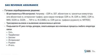 SAS REVENUE ASSURANCE

        •          Готовое апробированное решение:
                   • 60 регламентных RA-контролей. Например - CDR vs. SS7, абонентские vs. транзитные коммутаторы
                     (или абонентский vs. интерконнект трафик), кросс-сверки платформ: CDR vs. IN, CDR vs. SMSC, CDR vs.
                     MMS, SGSN vs. GGSN, …, TAP-in vs. IN (CAMEL) vs. CDR (для вх. трафика в роуминге) vs. NRTRDE)
                   • Трассировка вызовов и выявление незаконченных цепочек
                   • Покрывается 41 риск потерь доходов, охватывающих все ключевые процессы любого оператора
                     связи:
                      Сеть
                      Предбиллинг
                      Биллинг
                      Интерконнект
                      Роуминг
                      IP-сеть



C op yr i g h t © 2 0 1 2 , S A S I n s t i t u t e I n c . A l l r i g h t s r es er v e d .
 