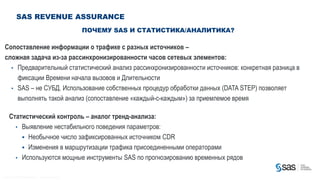 SAS REVENUE ASSURANCE
                                                                                                ПОЧЕМУ SAS И СТАТИСТИКА/АНАЛИТИКА?

  Сопоставление информации о трафике с разных источников –
  сложная задача из-за рассинхронизированности часов сетевых элементов:
    • Предварительный статистический анализ рассинхронизированности источников: конкретная разница в
      фиксации Времени начала вызовов и Длительности
    • SAS – не СУБД. Использование собственных процедур обработки данных (DATA STEP) позволяет
      выполнять такой анализ (сопоставление «каждый-с-каждым») за приемлемое время

         Статистический контроль – аналог тренд-анализа:
           • Выявление нестабильного поведения параметров:
              Необычное число зафиксированных источником CDR
              Изменения в маршрутизации трафика присоединенными операторами
           • Используются мощные инструменты SAS по прогнозированию временных рядов


C op yr i g h t © 2 0 1 2 , S A S I n s t i t u t e I n c . A l l r i g h t s r es er v e d .
 