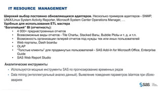 IT RESOURCE MANAGEMENT

       Широкий выбор постоянно обновляющихся адаптеров. Несколько примеров адаптеров - SNMP,
       UNIX/Linux System Activity Reporter, Microsoft System Center Operations Manager, …
       Удобные для использования ETL мастера
       “Богатейший” BI (отчетность):
            • 4 000+ преднастроенных отчетов
            • Всевозможные виды отчетов - Tile Chartы, Stacked Barы, Bubble Plotы и т. д. и т.п.
            • Возможность организации галерей отчетов под нужды тех или иных пользователей
            • Web порталы, Dash boardы
            • OLAP
            • “Толстые клиенты” для продвинутых пользователей - SAS Add-In for Microsoft Office, Enterprise
               Guide
            • SAS Web Report Studio

         Аналитические инструменты
           • Используются мощные инструменты SAS по прогнозированию временных рядов
           • Data mining (интеллектуальный анализ данный). Выявление поведения параметров /alarmов при сбоях-
             авариях

C op yr i g h t © 2 0 1 2 , S A S I n s t i t u t e I n c . A l l r i g h t s r es er v e d .
 
