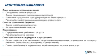 ACTIVITY-BASED MANAGEMENT

        Поиск возможностей снижения затрат
        • Объединение типовых процессов
        • Оценка рациональности использования аутсорсинга
        • Повышение прозрачности структуры расходов на бизнес-процессы
        • Расчет себестоимости использования каждого элемента сети
        Оценка и обоснование бюджетов
        • Оценка инвестиционных проектов
        • Расчет плановой себестоимости
        Планирование
        • Определение невостребованных ресурсов
        • Расчет потребности в ресурсах
        Оценка деятельности структурных подразделений
                        Расчет стоимости услуг оказываемых структурными подразделениям, отвечающими за поддержку
                         различных бизнес-процессов (например, IT-департамента)
                        Оценка рентабельности маркетинговых акций и выводимых на рынок новых услуг



C op yr i g h t © 2 0 1 2 , S A S I n s t i t u t e I n c . A l l r i g h t s r es er v e d .
 