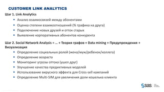 CUSTOMER LINK ANALYTICS
          Шаг 1. Link Analytics
                                      Анализ взаимосвязей между абонентами
                                      Оценка степени взаимоотношений (% трафика на друга)
                                      Подключение новых друзей и отток старых
                                      Выявление корпоративных абонентов конкурента

          Шаг 2. Social Network Analysis = … + Теория графов + Data mining + Предупреждения +
          Визуализация
                Определение социальных ролей (жена/муж/ребенок/коллега)
                Определение возраста
                Мониторинг угрозы оттока (ушел друг)
                Улучшение качества предиктивных моделей
                Использование вирусного эффекта для Cross-sell кампаний
                Определение Multi-SIM для увеличения доли кошелька клиента


C op yr i g h t © 2 0 1 2 , S A S I n s t i t u t e I n c . A l l r i g h t s r es er v e d .
 