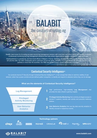 Contextual Security Intelligence™
Our products improve IT Security through Contextual Security Intelligence™, a new concept that relies on real-time visibility of user
behavior, rather than access controls and pre-defined pattern recognition, to identify and respond to attackers before they can do damage.
What are the elements of Contextual Security Intelligence?
www.balabit.com
BalaBit, best known for its syslog-ng open source log management solution with more than one million users, is a leading developer
of advanced monitoring and log management solutions that help protect organizations against internal and external threats.
Headquartered in Luxembourg, we have local offices in Belgium, France, Germany, Hungary, the Netherlands, Poland, Russia, the
UK and the USA. Our 200+ employees serve customers across the globe, including 23 of the Fortune 100, through more than 80
partners in more than 40 countries. Our R&D and global support centers are located in Hungary.
Log Management
Privileged
Activity Monitoring
User Behavior
Analytics
High performance, high-reliability Log Management that
provides the data critical to gaining insights.
Privileged Activity Monitoring that controls privileged access to
remote IT systems, records user activity and prevents malicious
actions.
User Behavior Analytics that use big data security analytics to
identify unusual or suspicious events.
1
2
3
Technology patners
BALABIT
the creators of syslog-ng
 