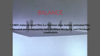 BALANCE
• 1989’s balance short film is a German stop motion animated film
• Directed and produced by twin brothers Wolfgang and Christoph
Lowenstein.
 