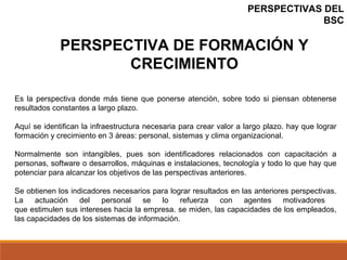 PERSPECTIVAS DEL
BSC
Es la perspectiva donde más tiene que ponerse atención, sobre todo si piensan obtenerse
resultados constantes a largo plazo.
Aquí se identifican la infraestructura necesaria para crear valor a largo plazo. hay que lograr
formación y crecimiento en 3 áreas: personal, sistemas y clima organizacional.
Normalmente son intangibles, pues son identificadores relacionados con capacitación a
personas, software o desarrollos, máquinas e instalaciones, tecnología y todo lo que hay que
potenciar para alcanzar los objetivos de las perspectivas anteriores.
Se obtienen los indicadores necesarios para lograr resultados en las anteriores perspectivas.
La actuación del personal se lo refuerza con agentes motivadores
que estimulen sus intereses hacia la empresa. se miden, las capacidades de los empleados,
las capacidades de los sistemas de información.
PERSPECTIVA DE FORMACIÓN Y
CRECIMIENTO
 