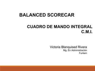 BALANCED SCORECAR
CUADRO DE MANDO INTEGRAL
C.M.I.
Victoria Blanquised Rivera
Mg. En Administración
Funlam
 