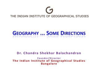 GEOGRAPHY ... SOME DIRECTIONS
Dr. Chandra Shekhar Balachandran
F o u n d e r / D i r e c t o r
The Indian Institute of Geographical Studies
Bangalore
 