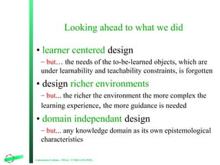 Looking ahead to what we did
• learner centered design
– but… the needs of the to-be-learned objects, which are
under lear...