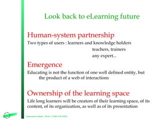 Look back to eLearning future
Human-system partnership
Two types of users : learners and knowledge holders
teachers, trainers
any expert...

Emergence
Educating is not the function of one well defined entity, but
the product of a web of interactions

Ownership of the learning space
Life long learners will be creators of their learning space, of its
content, of its organization, as well as of its presentation
Laboratoire Leibniz - IMAG / CNRS-UJF-INPG

8

 