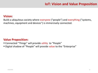 IoT: Vision and Value Proposition
Vision:
Build a ubiquitous society where everyone (“people”) and everything (“systems,
machines, equipment and devices") is immersively connected.
Value Proposition:
 Connected “Things” will provide utility to “People”
 Digital shadow of “People” will provide value to the “Enterprise”
8/26/2016 15
 
