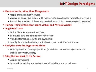  Human-centric rather than Thing-centric
 People are the Sensor/Network
 Manage an immersive system with more emphasis on locality rather than centrality
 Humans become part of the ecosystem (will acts a data sources/respond to control)
 Human-Things interaction spans Virtual and Physical worlds
 “Big-Little” Data
 Device Cloud vs. Conventional Cloud
 Distributed data and Peer-to-Peer Federation
 Provide information security and ownership
 Identify, locate, authenticate, control access, and audit the data source
 Analytics from the Edge to the Cloud
 Leverage local processing capabilities (in addition to Cloud infra) to minimize
latency, bandwidth, energy
 Bring the Network to the Sensor
 Simplify networking
 Piggyback on existing and widely adopted standards and techniques
8/26/2016 26
IoPT Design Paradigms
 