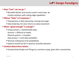 How “Low” can we go ?
 Reusable devices and sensors used in novel ways vs.
Custom solutions with cutting edge capabilities
 Whose “Data” is it anyways ?
 Transparency in data ownership, sharing and usage
 Data brokering for clear returns on data investment
 When “good enough” is enough ?
 Cheap sensors -> Questionable data;
Humans -> Difficult to model;
Physical systems -> Complex;
Data privacy -> Limit data availability
 Decision making has to be probabilistic
 Systems should not fail in absence of perfect behavior
 Context determines Action
 Context binds People and Things to a common scope, given their uncertainties
8/26/2016 27
IoPT Design Paradigms
 