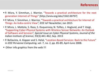 8/26/2016 34
References
 P. Misra, Y. Simmhan, J. Warrior, “Towards a practical architecture for the next
generation Internet of Things” [http://arxiv.org/abs/1502.00797]
 P. Misra, Y. Simmhan, J. Warrior, “Towards a practical architecture for Internet of
Things: An India-centric View”, IEEE IoT Newsletter, Jan 2015
• P. Misra, L. Mottola, S. Raza, S. Duquennoy, N. Tsiftes, J. Hoglund, and T. Voigt,
“Supporting Cyber-Physical Systems with Wireless Sensor Networks: An Outlook
of Software and Services”, Special Issue on Cyber Physical Systems, Journal of the
Indian Institute of Science, 93(3):441-462, Sep. 2013
• P. Bellavista, A. Küpper and S. Helal, "Location-Based Services: Back to the Future"
in IEEE Pervasive Computing, vol. 7, no. 2, pp. 85-89, April-June 2008.
 Other info graphics from the web !!!
 