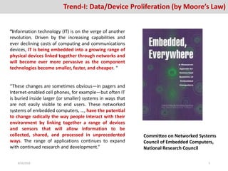 Trend-I: Data/Device Proliferation (by Moore’s Law)
“Information technology (IT) is on the verge of another
revolution. Driven by the increasing capabilities and
ever declining costs of computing and communications
devices, IT is being embedded into a growing range of
physical devices linked together through networks and
will become ever more pervasive as the component
technologies become smaller, faster, and cheaper. “
“These changes are sometimes obvious—in pagers and
Internet-enabled cell phones, for example—but often IT
is buried inside larger (or smaller) systems in ways that
are not easily visible to end users. These networked
systems of embedded computers, …, have the potential
to change radically the way people interact with their
environment by linking together a range of devices
and sensors that will allow information to be
collected, shared, and processed in unprecedented
ways. The range of applications continues to expand
with continued research and development.”
Committee on Networked Systems
Council of Embedded Computers,
National Research Council
8/26/2016 5
 