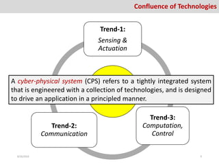 Confluence of Technologies
CPS
Trend-1:
Sensing &
Actuation
Trend-3:
Computation,
Control
Trend-2:
Communication
A cyber-physical system (CPS) refers to a tightly integrated system
that is engineered with a collection of technologies, and is designed
to drive an application in a principled manner.
8/26/2016 9
 