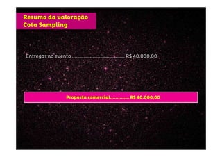 Entregas no eventoEntregas no eventoEntregas no eventoEntregas no evento .................................................................................................................................................................... RRRR$ 40.000,00$ 40.000,00$ 40.000,00$ 40.000,00
Resumo da valoração
Cota Sampling
Proposta comercial.............. R$ 40.000,00
 