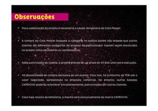 ParaParaParaPara viabilizaçãoviabilizaçãoviabilizaçãoviabilização dodododo projetoprojetoprojetoprojeto éééé necessárianecessárianecessárianecessária aaaa vendavendavendavenda obrigatóriaobrigatóriaobrigatóriaobrigatória dadadada CotaCotaCotaCota MasterMasterMasterMaster....
AAAA compracompracompracompra dadadada CotaCotaCotaCota MasterMasterMasterMaster bloqueiabloqueiabloqueiabloqueia aaaa categoriacategoriacategoriacategoria nononono eventoeventoeventoevento porémporémporémporém nãonãonãonão impedeimpedeimpedeimpede quequequeque outrosoutrosoutrosoutros
clientesclientesclientesclientes (de(de(de(de diferentesdiferentesdiferentesdiferentes categoriascategoriascategoriascategorias dodododo produtoprodutoprodutoproduto dodododo patrocinadorpatrocinadorpatrocinadorpatrocinador mastermastermastermaster)))) sejamsejamsejamsejam envolvidosenvolvidosenvolvidosenvolvidos
nononono projetoprojetoprojetoprojeto comocomocomocomo apoiadoresapoiadoresapoiadoresapoiadores ouououou sampleadoressampleadoressampleadoressampleadores....
ApósApósApósApós autorizaçãoautorizaçãoautorizaçãoautorização dodododo cliente,cliente,cliente,cliente, oooo projetoprojetoprojetoprojeto precisaprecisaprecisaprecisa dededede umumumum prazoprazoprazoprazo dededede 45454545 diasdiasdiasdias úteisúteisúteisúteis paraparaparapara execuçãoexecuçãoexecuçãoexecução....
HáHáHáHá possibilidadepossibilidadepossibilidadepossibilidade dededede compracompracompracompra exclusivaexclusivaexclusivaexclusiva dededede umumumum eventoeventoeventoevento.... ParaParaParaPara isso,isso,isso,isso, háháháhá acréscimoacréscimoacréscimoacréscimo dededede 10101010%%%% sobsobsobsob oooo
valorvalorvalorvalor negociado,negociado,negociado,negociado, apresentadoapresentadoapresentadoapresentado nananana propostapropostapropostaproposta comercialcomercialcomercialcomercial.... NoNoNoNo entanto,entanto,entanto,entanto, outrasoutrasoutrasoutras baladasbaladasbaladasbaladas
CAPRICHOCAPRICHOCAPRICHOCAPRICHO poderãopoderãopoderãopoderão aconteceraconteceraconteceracontecer simultaneamente,simultaneamente,simultaneamente,simultaneamente, patrocinadaspatrocinadaspatrocinadaspatrocinadas porporporpor outrosoutrosoutrosoutros clientesclientesclientesclientes....
CasoCasoCasoCaso hajahajahajahaja receitareceitareceitareceita dededede bilheteria,bilheteria,bilheteria,bilheteria, aaaa mesmamesmamesmamesma seráseráseráserá exclusivamenteexclusivamenteexclusivamenteexclusivamente dadadada marcamarcamarcamarca CAPRICHOCAPRICHOCAPRICHOCAPRICHO....
Observações
 