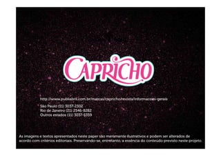 http://www.publiabril.com.br/marcas/capricho/revista/informacoes-gerais
São Paulo (11) 3037-2302
Rio de Janeiro (21) 2546-8282
Outros estados (11) 3037-5359
As imagens e textos apresentados neste paper são meramente ilustrativos e podem ser alterados de
acordo com critérios editoriais. Preservando-se, entretanto, a essência do conteúdo previsto neste projeto.
 