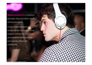 Sujeito a disponibilidade de agenda dos artistas
Mateus EmmerichMateus EmmerichMateus EmmerichMateus Emmerich, o colírio é
paulista, mas considere-se um
carioca da gema.
O único representante do
estado do Rio no reality show
Colírios CAPRICHO 2010, saiu
do programa direto para as
pick ups das festas de
CAPRICHO.
 