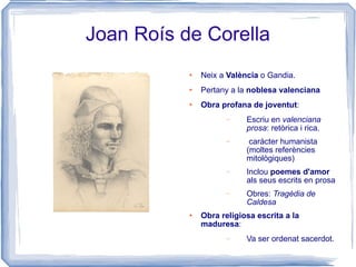 Joan Roís de Corella Neix a  València  o Gandia. Pertany a la  noblesa valenciana Obra profana de joventut : Escriu en  valenciana prosa : retòrica i rica. caràcter humanista (moltes referències mitològiques) Inclou  poemes d'amor  als seus escrits en prosa Obres:  Tragèdia de Caldesa Obra religiosa escrita a la maduresa : Va ser ordenat sacerdot. 