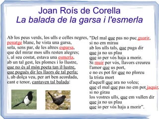 Joan Roís de Corella La balada de la garsa i l'esmerla Ab los peus verds, los ulls e celles negres, penatge  blanc, he vista una garsa, sola, sens par, de les altres  esparsa , que del mirar mos ulls resten alegres; i, al seu costat, estava una  esmerla , ab un tal gest, les plomes i lo llustre, que no és al món poeta tan il·lustre, que pogués dir les llaors de tal perla; i, ab dolça veu, per art ben acordada, cant e tenor,  cantaven tal balada : "Del mal  que  pas no puc   guarir , si no em mirau ab los ulls tals,  que  puga dir que  ja no us plau que  io per vós haja a morir. Si  muir  per vós, llavors creureu l'amor  que  us port, e no es pot fer  que  no ploreu la trista mort d'aquell  que  ara no voleu; que  el mal  que  pas no em pot   jaquir , si no girau los vostres ulls,  que  em vullen dir que  ja no us plau que  io per vós haja a morir” . 