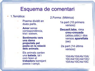 Esquema de comentari 1.Temàtica: Poema dividit en dues parts. Amor  sense correspondència, trist i extrem. Sentiments vers una dama projectats pel poeta en la relació dels animals . Els animals canten una  balada , tal i com feien el  trobadors  barrejant poesia i cançó. 2.Forma: (Mètrica) 1a part (10 primers versos):  Decasíl.labs , rima  creu-creuada  (abba,cddc) i dos versos  aparellats  (ee) 2a part (14 últims versos): 10A/4b/10A/4b/10A/10C/4d/10C/4d/10C/10A/4e/10C/4e/10C 